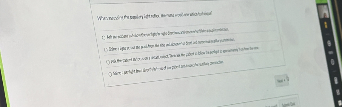 When assessing the pupillary light reflex, the nurse would use which technique?
Ask the patient to follow the penlight in eight directions and observe for bilateral pupil constriction.
Shine a light across the pupil from the side and observe for direct and consersual pupillary constriction
Ask the patient to focus on a distant object. Then ask the patient to follow the penlight to approwimately ? cm from the mose
Shine a penlight from directly in front of the patient and inspect for pupillary constriction.
z
I