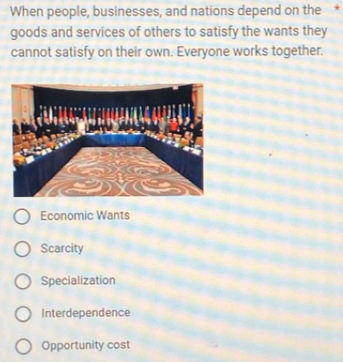 When people, businesses, and nations depend on the *
goods and services of others to satisfy the wants they
cannot satisfy on their own. Everyone works together.
Economic Wants
Scarcity
Specialization
Interdependence
Opportunity cost