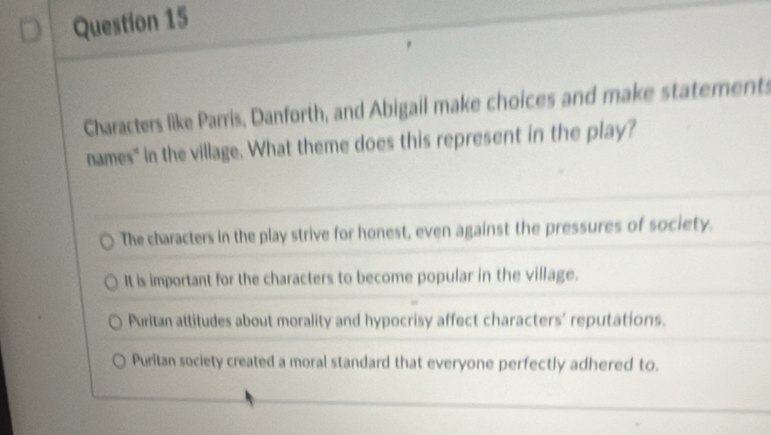 Characters like Parris, Danforth, and Abigail make choices and make statements
names" in the village. What theme does this represent in the play?
The characters in the play strive for honest, even against the pressures of society.
It is important for the characters to become popular in the village.
Puritan attitudes about morality and hypocrisy affect characters' reputations.
Puritan society created a moral standard that everyone perfectly adhered to.