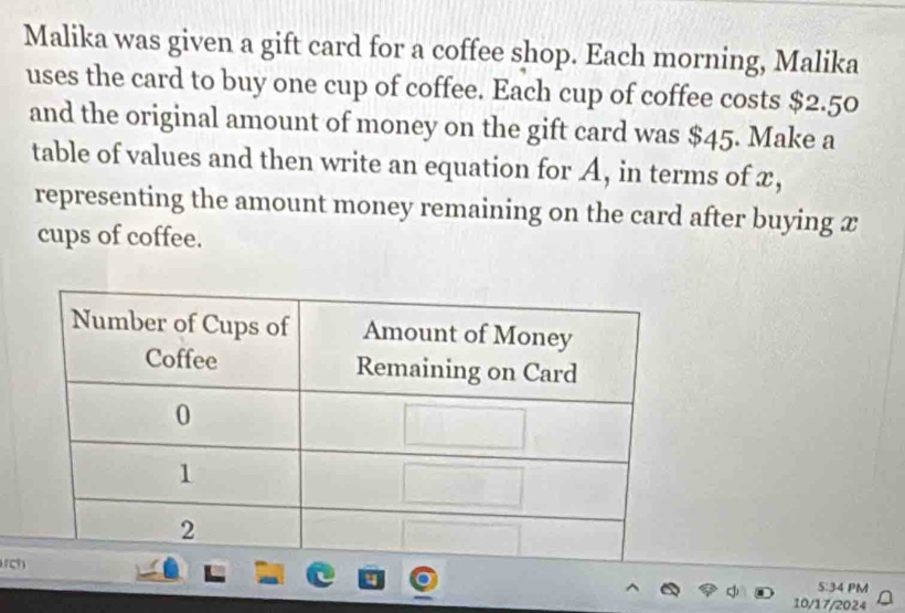 Malika was given a gift card for a coffee shop. Each morning, Malika 
uses the card to buy one cup of coffee. Each cup of coffee costs $2.50
and the original amount of money on the gift card was $45. Make a 
table of values and then write an equation for A, in terms of x, 
representing the amount money remaining on the card after buying x
cups of coffee. 

5:34 PM 
10/17/2024