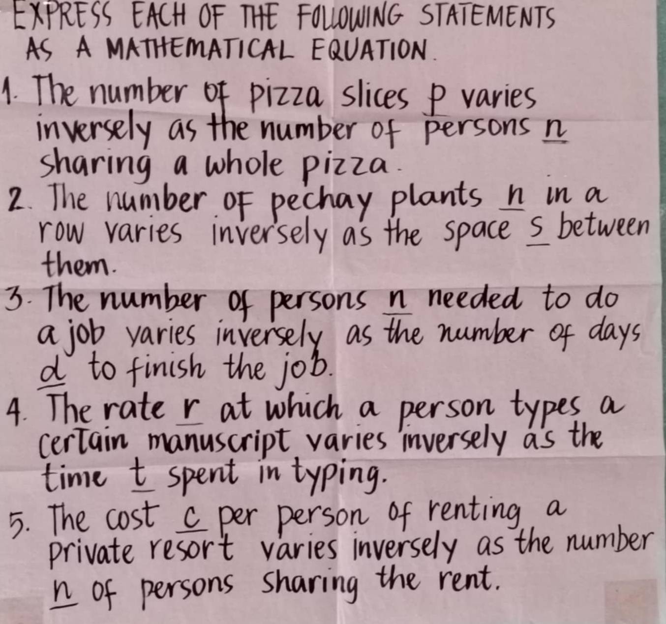 EXPRESS EACH OF THE FOLLIOWING STATEMENTS 
AS A MATHEMATICAL EQUATION. 
1. The number of pizza slices P varies 
inversely as the number of persons n
sharing a whole pizza. 
2. The number of pechay plants n in a 
row varies inversely as the space s between 
them. 
3. The number of persons n needed to do 
a job varies inversely as the number of days
d to finish the job. 
4. The rate r at which a person types a 
certain manuscript varies inversely as the 
time t spent in typing. 
5. The cost c per person of renting a 
private resort varies inversely as the number 
n of persons sharing the rent.