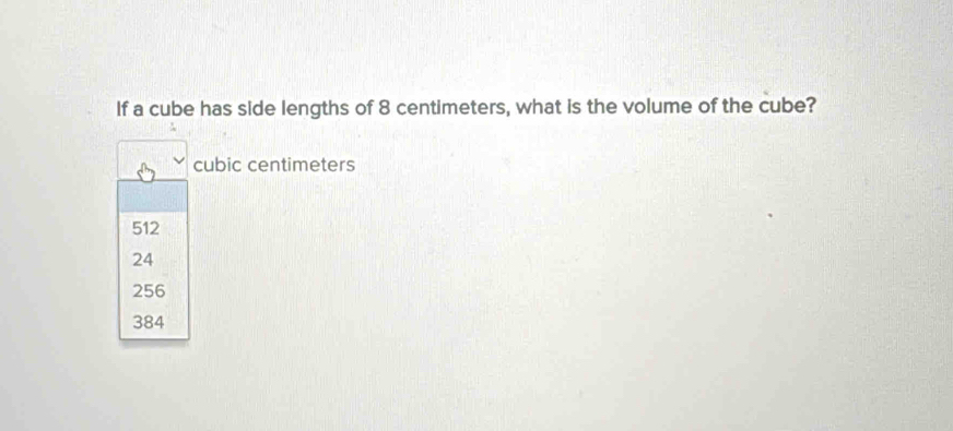 If a cube has side lengths of 8 centimeters, what is the volume of the cube?
cubic centimeters
512
24
256
384