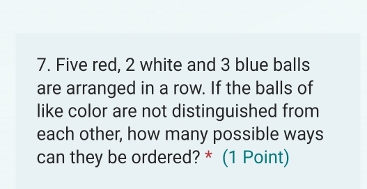 Five red, 2 white and 3 blue balls 
are arranged in a row. If the balls of 
like color are not distinguished from 
each other, how many possible ways 
can they be ordered? * (1 Point)