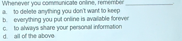 Whenever you communicate online, remember_
.
a. to delete anything you don't want to keep
b. everything you put online is available forever
c. to always share your personal information
d. all of the above