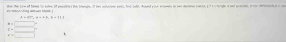 Use the Law of Sines to solve (if possible) the triangle. If two solutions exist, find both. Round your answers to two decimal places. (If a triangle is not possible, enter IMPOSSIBLE in ea
corresponding answer blank.)
A=65°, a=4.6, b=11.2
B=□°
c=□°
c=□