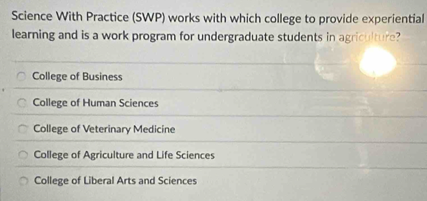 Science With Practice (SWP) works with which college to provide experiential
learning and is a work program for undergraduate students in agriculture?
College of Business
College of Human Sciences
College of Veterinary Medicine
College of Agriculture and Life Sciences
College of Liberal Arts and Sciences