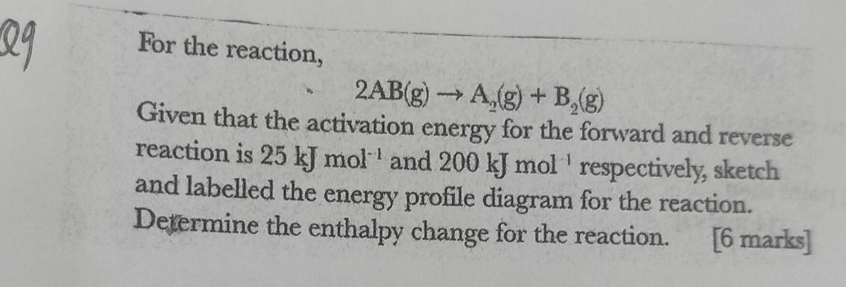 For the reaction,
2AB(g)to A_2(g)+B_2(g)
Given that the activation energy for the forward and reverse 
reaction is 25kJmol^(-1) and 200kJmol^(-1) respectively, sketch 
and labelled the energy profile diagram for the reaction. 
Determine the enthalpy change for the reaction. [6 marks]