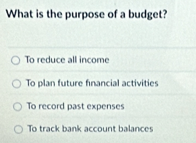 What is the purpose of a budget?
To reduce all income
To plan future financial activities
To record past expenses
To track bank account balances