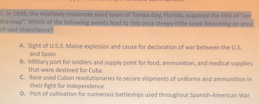 In 1898, the relatively moderate sized town of Tampa Bay, Florida, acquired the title of “on
the map”. Which of the following events lead to this once sleepy-little town becoming an area
of vast importance?
A. Sight of U.S.S. Maine explosion and cause for declaration of war between the U.S.
and Spain
B. Military port for soldiers and supply point for food, ammunition, and medical supplies
that were destined for Cuba
C. Base used Cuban revolutionaries to secure shipments of uniforms and ammunition in
their fight for independence
D. Port of cultivation for numerous battleships used throughout Spanish-American War