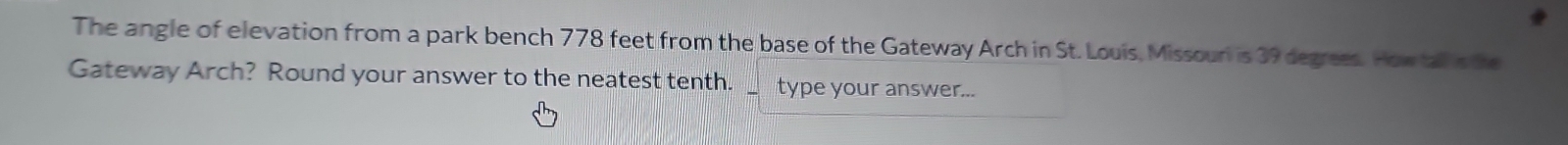 The angle of elevation from a park bench 778 feet from the base of the Gateway Arch in St. Louis, Missouri is 39 degrees. How tall s the 
Gateway Arch? Round your answer to the neatest tenth. type your answer...