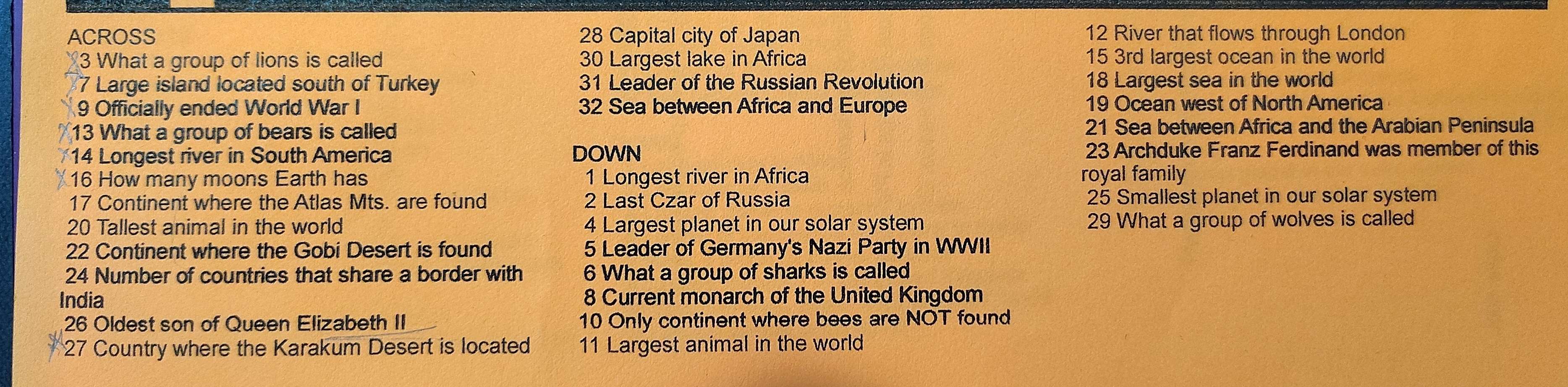 ACROSS 28 Capital city of Japan 12 River that flows through London 
3 What a group of lions is called 30 Largest lake in Africa 15 3rd largest ocean in the world 
7 Large island located south of Turkey 31 Leader of the Russian Revolution 18 Largest sea in the world 
9 Officially ended World War I 32 Sea between Africa and Europe 19 Ocean west of North America 
13 What a group of bears is called 21 Sea between Africa and the Arabian Peninsula 
14 Longest river in South America DOWN 23 Archduke Franz Ferdinand was member of this 
16 How many moons Earth has 1 Longest river in Africa royal family 
17 Continent where the Atlas Mts. are found 2 Last Czar of Russia 25 Smallest planet in our solar system 
20 Tallest animal in the world 4 Largest planet in our solar system 29 What a group of wolves is called 
22 Continent where the Gobi Desert is found 5 Leader of Germany's Nazi Party in WWII 
24 Number of countries that share a border with 6 What a group of sharks is called 
India 8 Current monarch of the United Kingdom 
26 Oldest son of Queen Elizabeth II 10 Only continent where bees are NOT found 
27 Country where the Karakum Desert is located 11 Largest animal in the world