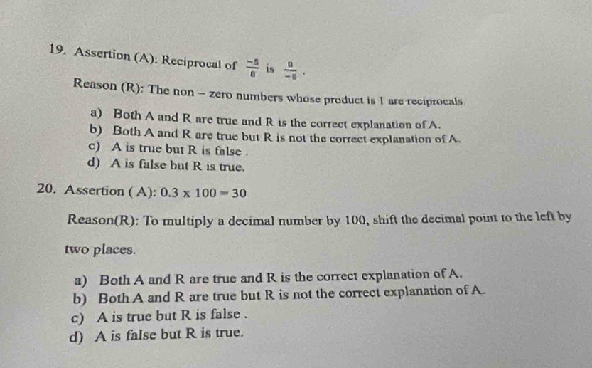 Assertion (A): Reciprocal of  (-5)/6  is  8/-5 . 
Reason (R): The non - zero numbers whose product is 1 are reciprocals
a) Both A and R are true and R is the correct explanation of A.
b) Both A and R are true but R is not the correct explanation of A.
c) A is true but R is false .
d) A is false but R is true.
20. Assertion ( A): 0.3* 100=30
Reason(R): To multiply a decimal number by 100, shift the decimal point to the left by
two places.
a) Both A and R are true and R is the correct explanation of A.
b) Both A and R are true but R is not the correct explanation of A.
c) A is true but R is false .
d) A is false but R is true.