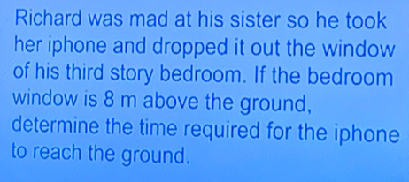 Richard was mad at his sister so he took 
her iphone and dropped it out the window 
of his third story bedroom. If the bedroom 
window is 8 m above the ground, 
determine the time required for the iphone 
to reach the ground.