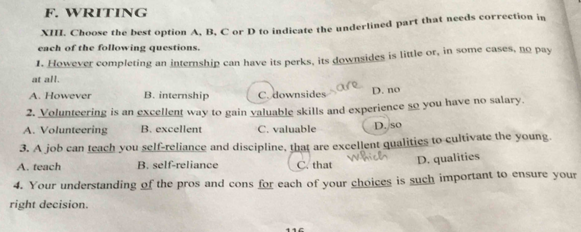 WRITING
XII. Choose the best option A, B, C or D to indicate the underlined part that needs correction in
each of the following questions.
1. However completing an internship can have its perks, its downsides is little or, in some cases, no pa
at all.
A. However B. internship C. downsides D. no
2. Volunteering is an excellent way to gain valuable skills and experience so you have no salary.
A. Volunteering B. excellent C. valuable D. so
3. A job can teach you self-reliance and discipline, that are excellent qualities to cultivate the young.
A. teach B. self-reliance C. that
D. qualities
4. Your understanding of the pros and cons for each of your choices is such important to ensure your
right decision.