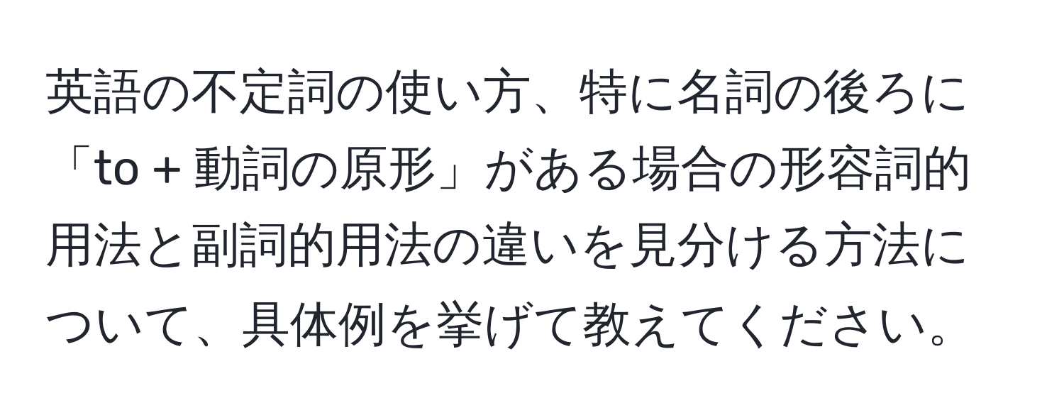 英語の不定詞の使い方、特に名詞の後ろに「to + 動詞の原形」がある場合の形容詞的用法と副詞的用法の違いを見分ける方法について、具体例を挙げて教えてください。