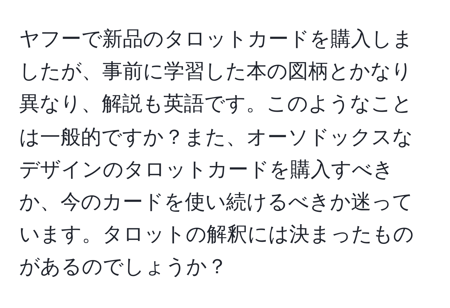 ヤフーで新品のタロットカードを購入しましたが、事前に学習した本の図柄とかなり異なり、解説も英語です。このようなことは一般的ですか？また、オーソドックスなデザインのタロットカードを購入すべきか、今のカードを使い続けるべきか迷っています。タロットの解釈には決まったものがあるのでしょうか？