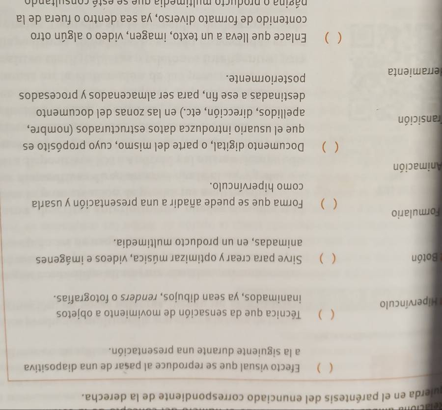 quierda en el paréntesis del enunciado correspondiente de la derecha. 
( ) Efecto visual que se reproduce al pasar de una diapositiva 
a la siguiente durante una presentación. 
( ) Técnica que da sensación de movimiento a objetos 
* Hipervínculo 
inanimados, ya sean dibujos, renders o fotografías. 
Botón ( ) Sirve para crear y optimizar música, videos e imágenes 
animadas, en un producto multimedia. 
Formulario 
( ) Forma que se puede añadir a una presentación y usarla 
como hipervínculo. 
Animación 
( ) Documento digital, o parte del mismo, cuyo propósito es 
que el usuario introduzca datos estructurados (nombre, 
ransición 
apellidos, dirección, etc.) en las zonas del documento 
destinadas a ese fin, para ser almacenados y procesados 
erramienta 
posteriormente. 
( ) Enlace que lleva a un texto, imagen, video o algún otro 
contenido de formato diverso, ya sea dentro o fuera de la 
página o producto multimedia que se esté consultando