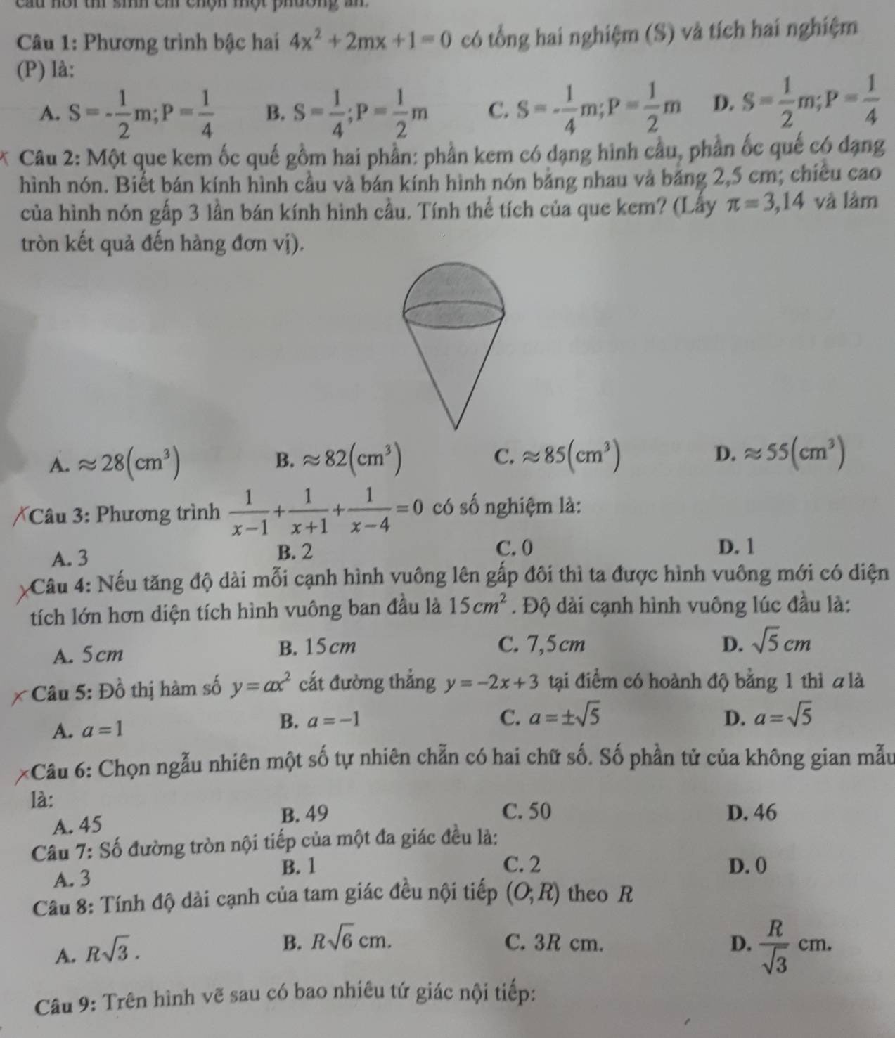 cau nôi t sih cm chộn một phường a
Câu 1: Phương trình bậc hai 4x^2+2mx+1=0 có tổng hai nghiệm (S) và tích hai nghiệm
(P) là:
A. S=- 1/2 m;P= 1/4  B. S= 1/4 ;P= 1/2 m C. S=- 1/4 m;P= 1/2 m D. S= 1/2 m;P= 1/4 
* Câu 2: Một que kem ốc quế gồm hai phần: phần kem có dạng hình cầu, phần ốc quế có dạng
hình nón. Biết bán kính hình cầu và bán kính hình nón bảng nhau và băng 2,5 cm; chiêu cao
của hình nón gấp 3 lần bán kính hình cầu. Tính thể tích của que kem? (Lấy π =3,14 và làm
tròn kết quả đến hàng đơn vị).
A. approx 28(cm^3) B. approx 82(cm^3) C. approx 85(cm^3) D. approx 55(cm^3)
Câu 3: Phương trình  1/x-1 + 1/x+1 + 1/x-4 =0 có số nghiệm là:
A. 3 B. 2
C. 0 D. 1
Cầu 4: Nếu tăng độ dài mỗi cạnh hình vuông lên gấp đôi thì ta được hình vuông mới có diện
tích lớn hơn diện tích hình vuông ban đầu là 15cm^2. Độ dài cạnh hình vuông lúc đầu là:
B.15 cm C. 7,5cm D.
A. 5cm sqrt(5)cm
* Câu 5: Đồ thị hàm số y=ax^2 cắt đường thẳng y=-2x+3 tại điểm có hoành độ bằng 1 thì a là
B. a=-1 D. a=sqrt(5)
A. a=1 C. a=± sqrt(5)
:Câu 6: Chọn ngẫu nhiên một số tự nhiên chẵn có hai chữ số. Số phần tử của không gian mẫu
là:
A. 45
B. 49 C. 50 D. 46
Câu 7: Số đường tròn nội tiếp của một đa giác đều là:
B. 1 C. 2 D. (
A. 3
Câu 8: Tính độ dài cạnh của tam giác đều nội tiếp (O;R) theo R
A. Rsqrt(3).
B. Rsqrt(6)cm. C. 3R cm. D.  R/sqrt(3) cm.
Câu 9: Trên hình vẽ sau có bao nhiêu tứ giác nội tiếp: