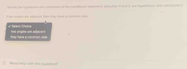 ldentify the hypothesis and conclusion of the conditional statement. (Assume H and C are hypothesis and conclusion.)
If two angles are adjacent, then they have a common side
Select Choice
two angles are adjacent
they have a common side
Need help with this question?