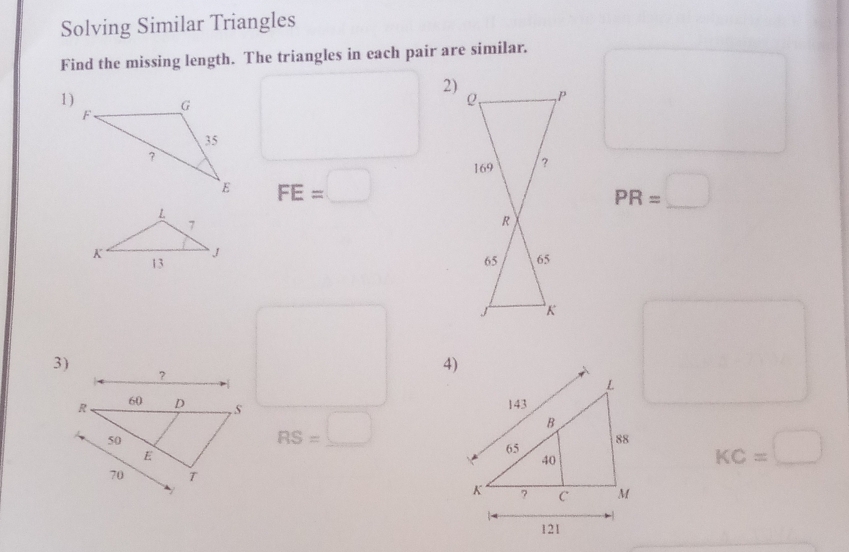 Solving Similar Triangles 
Find the missing length. The triangles in each pair are similar. 
2) 
1)
FE=□
PR=□°
3) 
4) 
frac 

RS=□
KC=□