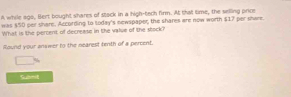 A while ago, Bert bought shares of stock in a high-tech firm. At that time, the selling price 
was $50 per share. According to today's newspaper; the shares are now worth $17 per share. 
What is the percent of decrease in the value of the stock? 
Round your answer to the nearest tenth of a percent. 
Submit