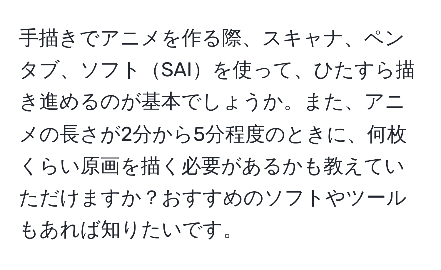 手描きでアニメを作る際、スキャナ、ペンタブ、ソフトSAIを使って、ひたすら描き進めるのが基本でしょうか。また、アニメの長さが2分から5分程度のときに、何枚くらい原画を描く必要があるかも教えていただけますか？おすすめのソフトやツールもあれば知りたいです。