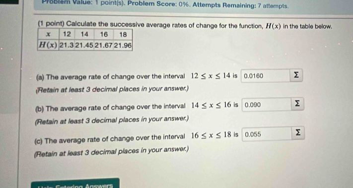 Problem Value: 1 point(s). Problem Score: 0%. Attempts Remaining: 7 attempts.
(1 point) Calculate the successive average rates of change for the function, H(x) in the table below.
(a) The average rate of change over the interval 12≤ x≤ 14 is 0.0160 Σ
(Retain at least 3 decimal places in your answer.)
(b) The average rate of change over the interval 14≤ x≤ 16 is 0.090 Σ
(Retain at least 3 decimal places in your answer.)
(c) The average rate of change over the interval 16≤ x≤ 18 is 0.055 Σ
(Retain at least 3 decimal places in your answer.)
Clsica Anmer