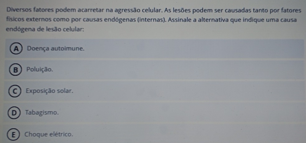 Diversos fatores podem acarretar na agressão celular. As lesões podem ser causadas tanto por fatores
físicos externos como por causas endógenas (internas). Assinale a alternativa que indique uma causa
endógena de lesão celular:
A) Doença autoimune.
B) Poluição.
C ) Exposição solar.
D)Tabagismo.
E ) Choque elétrico.