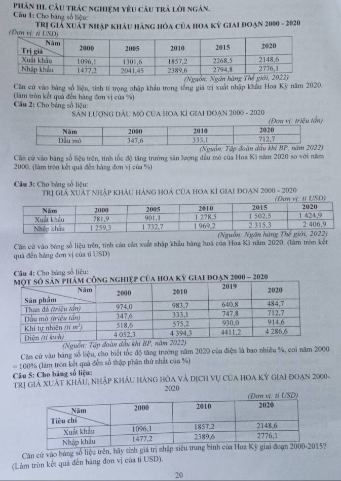 pPhản III. câu trác nghiệm yêu câu trả lời ngán.
Câu 1: Cho bảng số liệu:
Trị giá xuất nhập khảu hàng hóa của hoa kỳ giai đoạn 2000 - 2020
(Đơn vị
(Nguồn
Căn cứ vào bảng số liệu, tính tí trọng nhập khẩu trong tổng giá trị xuất nhập khẩu Hoa Kỳ năm 2020.
(làm tròn kết quả đến hàng đơn vị của %)
Câu 2: Cho bảng số liệu:
SẢN LượNG DÂU Mỏ CủA HOA KÌ GIAI ĐOẠN 2000 - 2020
Căn cứ vào bảng số liệu trên, tính tốc độ tăng trưởng sản lượng dầu mỏ của Hoa Ki năm 2020 so với năm
2000. (làm tròn kết quả đến hàng đơn vị của %)
Câu 3: Cho bảng số liệu:
TRỊ GIÁ XUÁT NHậP KHÂU HẢNG HOÁ CủA HOA KÌ GIAI ĐOẠN 2000 - 2020
Căn cứ vào bảng số liệu trên, tính cán cân xuất nhập khẩu hàng hoá của Hoa Kì năm 2020. (làm tròn kết
quả đến hàng đơn vị của tỉ USD)
Câu 4: Cho bảng số liêu:
g nghiệp của hOA kỳ giai đoạn 2000 - 2020
(Nguồn: Tập đoà
Căn cứ vào bảng số liệu, cho biết tốc độ tăng trưởng năm 2020 của điện là bao nhiêu %, coi năm 2000
=100% (làm tròn kết quả đến số thập phân thứ nhất của %)
Câu 5: Cho bảng số liệu:
TRị GIA XUÁT KHÁU, NHậP KHÁU HÁNG HÔA VÀ DịCH Vụ CủA HOA Kỳ GIAI ĐOẠN 2000-
2020
tỉ USD)
Căn cứ vào bảng số liệu trên, hãy tính giá trị nhập siê5?
(Làm tròn kết quả đến hàng đơn vị của tỉ USD).
20