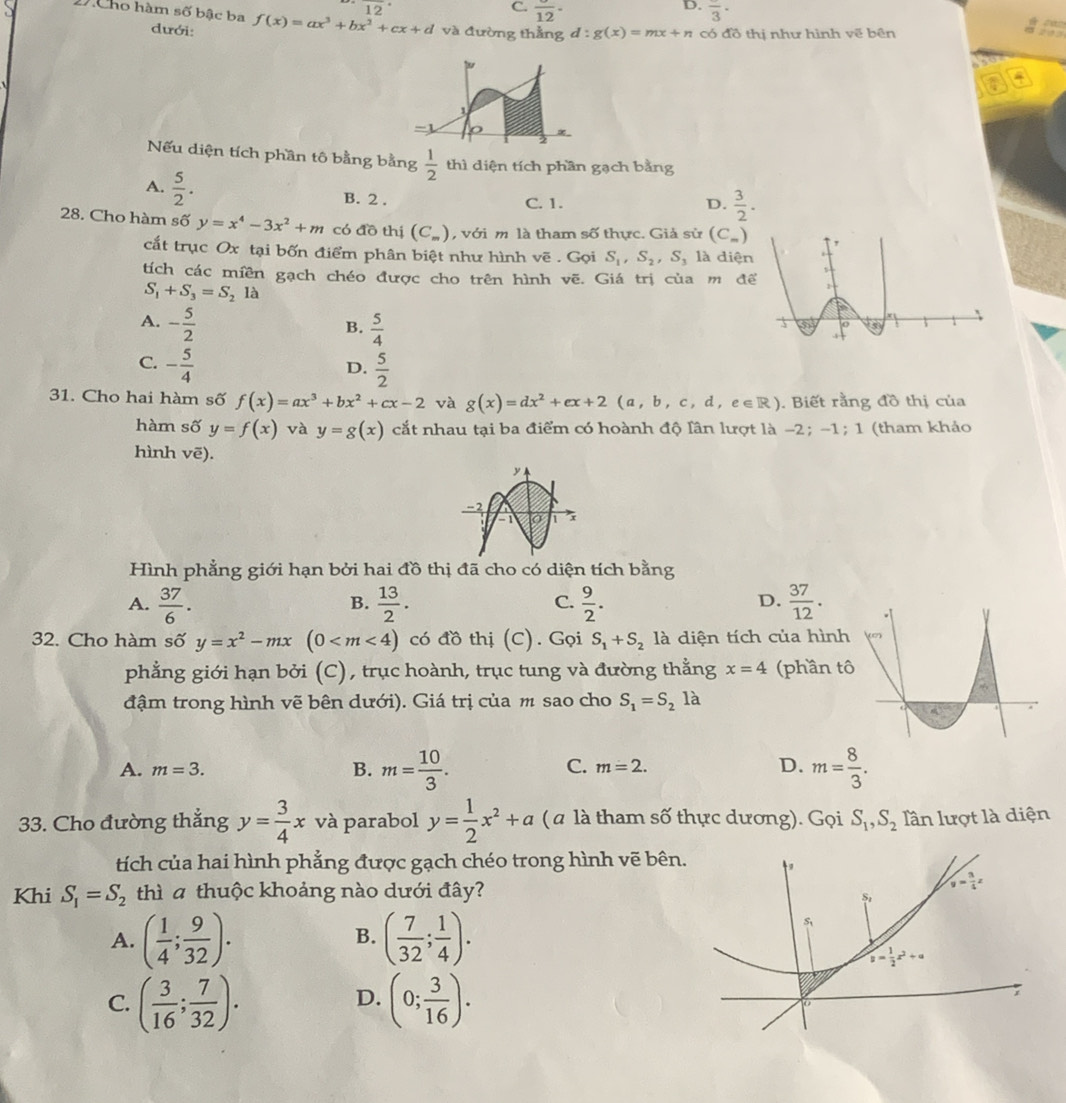 overline 12
D.
C. frac 12· frac 3·
XCho hàm số bậc ba f(x)=ax^3+bx^2+cx+d và đường thẳng d:g(x)=mx+n có đồ thị như hình vẽ bên 203
dưới:
#
-1
∞
Nếu diện tích phần tô bằng bằng  1/2  thì diện tích phần gạch bằng
A.  5/2 .
B. 2 . C. 1. D.  3/2 .
28. Cho hàm số y=x^4-3x^2+m có đồ thị (C_m) , với m là tham số thực. Giả sử (C_m)
cắt trục Ox tại bốn điểm phân biệt như hình vẽ . Gọi S_1,S_2,S_3 là diệ
tích các miền gạch chéo được cho trên hình vẽ. Giá trị của m đ
S_1+S_3=S_2la
A. - 5/2   5/4 
B.
C. - 5/4   5/2 
D.
31. Cho hai hàm số f(x)=ax^3+bx^2+cx-2 và g(x)=dx^2+ex+2(a,b,c,d,e∈ R). Biết rằng đồ thị của
hàm số y=f(x) và y=g(x) cắt nhau tại ba điểm có hoành độ lân lượt là −2; -1; 1 (tham khảo
hình vē).
Hình phẳng giới hạn bởi hai đồ thị đã cho có diện tích bằng
A.  37/6 .  13/2 .  9/2 .  37/12 .
B.
C.
D.
32. Cho hàm số y=x^2-mx(0 có đồ thị (C). Gọi S_1+S_2 là diện tích của hìn
phẳng giới hạn bởi (C), trục hoành, trục tung và đường thằng x=4 (phần 
đậm trong hình vẽ bên dưới). Giá trị của m sao cho S_1=S_2la
A. m=3. B. m= 10/3 . m= 8/3 .
C. m=2. D.
33. Cho đường thẳng y= 3/4 x và parabol y= 1/2 x^2+a ( a là tham số thực dương). Gọi S_1,S_2 lần lượt là diện
tích của hai hình phẳng được gạch chéo trong hình vẽ bên
Khi S_1=S_2 thì a thuộc khoảng nào dưới đây?
A. ( 1/4 ; 9/32 ). ( 7/32 ; 1/4 ).
B.
C. ( 3/16 ; 7/32 ). (0; 3/16 ).
D.