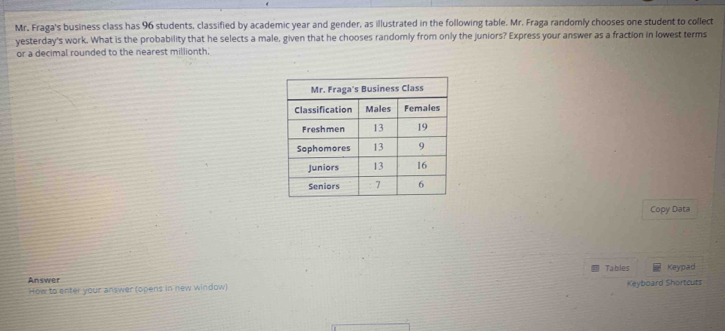 Mr. Fraga's business class has 96 students, classified by academic year and gender, as illustrated in the following table. Mr. Fraga randomly chooses one student to collect 
yesterday's work. What is the probability that he selects a male, given that he chooses randomly from only the juniors? Express your answer as a fraction in lowest terms 
or a decimal rounded to the nearest millionth. 
Copy Data 
Tables 
Answer Keypad 
How to enter your answer (opens in new window) Keyboard Shortcuts