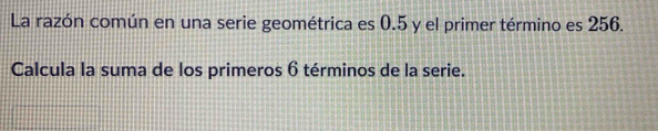 La razón común en una serie geométrica es 0.5 y el primer término es 256. 
Calcula la suma de los primeros 6 términos de la serie.