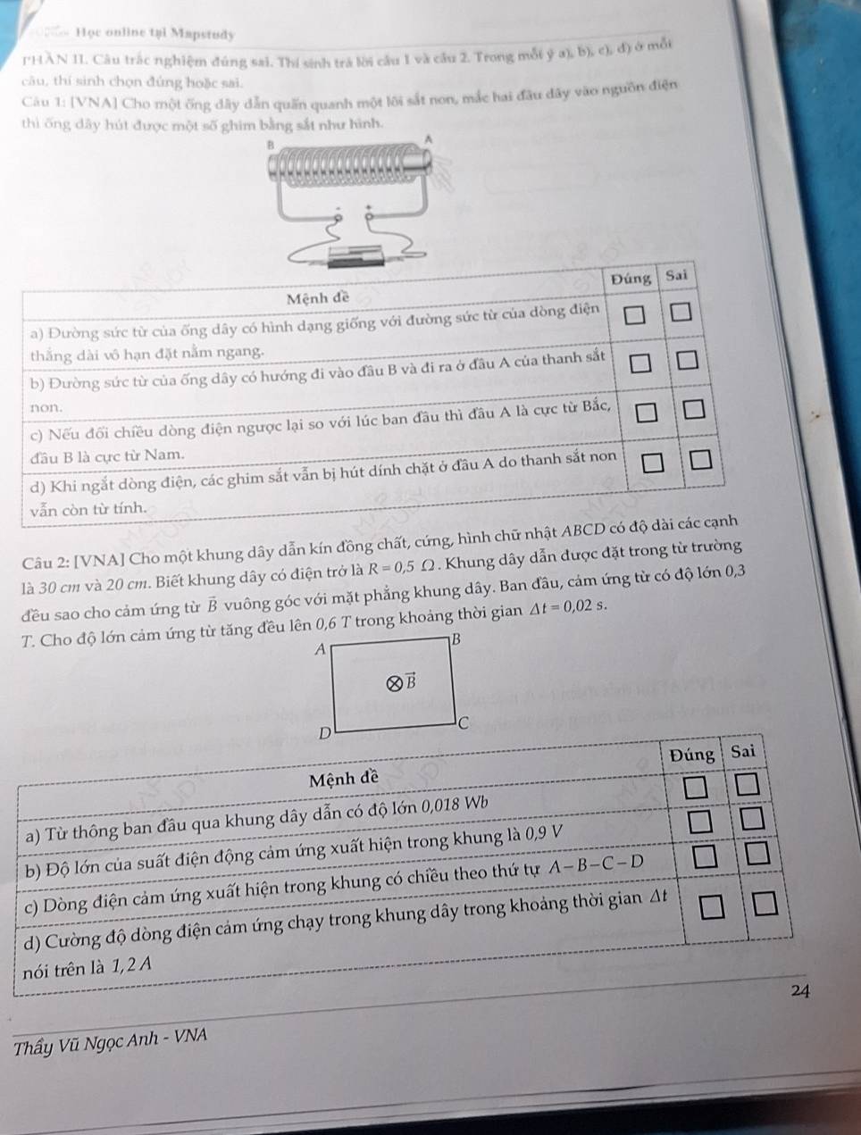 = Học online tại Mapstudy
IHÀN II. Câu trắc nghiệm đúng sai. Thí sinh trả lời cầu 1 và cầu 2. Trong mỗi ý a), b), c), đ) ở mỗt
câu, thí sinh chọn đúng hoặc sai.
Câu 1: [VNA] Cho một ống dây dẫn quấn quanh một lôi sắt non, mắc hai đầu đãy vào nguồn điện
thì ống dây hút được một số ghim bằng sắt như hình.
B
A
Câu 2: [VNA] Cho một khung dây dẫn kín đồng chất, cứng, hình chữ 
là 30 cm và 20 cm. Biết khung dây có điện trở là R=0,5Omega.  Khung dây dẫn được đặt trong từ trường
đều sao cho cảm ứng từ vector B vuông góc với mặt phẳng khung dây. Ban đầu, cảm ứng từ có độ lớn 0,3
T. Cho độ lớn cảm ứng từ tăng đều lên 0,6 T trong khoảng thời gian △ t=0,02s.
Đúng Sai
Mệnh đề
a) Từ thông ban đầu qua khung dây dẫn có độ lớn 0,018 Wb
b) Độ lớn của suất điện động cảm ứng xuất hiện trong khung là 0,9 V
c) Dòng điện cảm ứng xuất hiện trong khung có chiều theo thứ tự A-B-C-D
d) Cường độ dòng điện cảm ứng chạy trong khung dây trong khoảng thời gian Δt
nói trên là 1,2 A
24
Thẩy Vũ Ngọc Anh - VNA