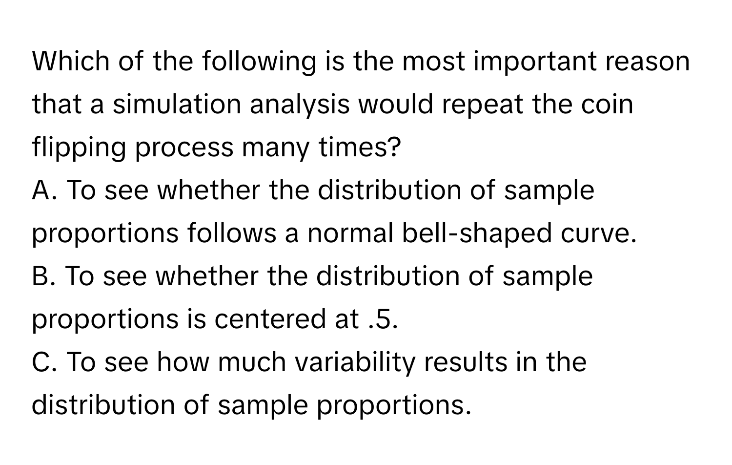 Which of the following is the most important reason that a simulation analysis would repeat the coin flipping process many times?

A. To see whether the distribution of sample proportions follows a normal bell-shaped curve.
B. To see whether the distribution of sample proportions is centered at .5.
C. To see how much variability results in the distribution of sample proportions.