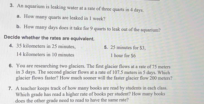 An aquarium is leaking water at a rate of three quarts in 4 days. 
a. How many quarts are leaked in 1 week? 
b. How many days does it take for 9 quarts to leak out of the aquarium? 
Decide whether the rates are equivalent.
4. 35 kilometers in 25 minutes, 5. 25 minutes for $3,
14 kilometers in 10 minutes 1 hour for $6
6. You are researching two glaciers. The first glacier flows at a rate of 75 meters
in 3 days. The second glacier flows at a rate of 107.5 meters in 5 days. Which 
glacier flows faster? How much sooner will the faster glacier flow 200 meters? 
7. A teacher keeps track of how many books are read by students in each class. 
Which grade has read a higher rate of books per student? How many books 
does the other grade need to read to have the same rate?