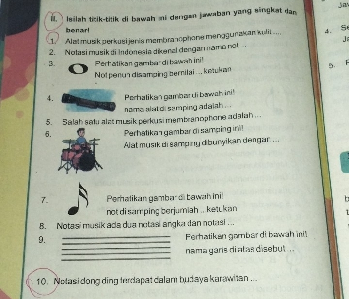 Isilah titik-titik di bawah ini dengan jawaban yang singkat dan Jav 
benar! 
1. Alat musik perkusi jenis membranophone menggunakan kulit .... 4. Se 
Ja 
2. Notasi musik di Indonesia dikenal dengan nama not ... 
3. Perhatikan gambar di bawah ini! 
5. F 
Not penuh disamping bernilai ... ketukan 
4. 
Perhatikan gambar di bawah ini! 
nama alat di samping adalah ... 
5. Salah satu alat musik perkusi membranophone adalah …. 
6. 
Perhatikan gambar di samping ini! 
Alat musik di samping dibunyikan dengan ... 
7. Perhatikan gambar di bawah ini! 
b 
not di samping berjumlah ...ketukan 
8. Notasi musik ada dua notasi angka dan notasi ….. 
9. 
_ 
_Perhatikan gambar di bawah ini! 
_ 
_ 
_nama garis di atas disebut ... 
10. Notasi dong ding terdapat dalam budaya karawitan ...