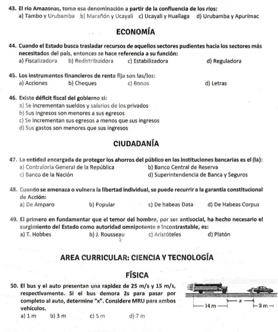 El río Amazonas, toma esa denominación a partir de la confluencia de los ríos:
a) Tambo y Urubamba b) Marañón y Ucayali c) Ucayali y Huallaga d) Urubamba y Apurímac
economía
44. Cuando el Estado busca trasladar recursos de aquellos sectores pudientes hacia los sectores más
necesitados del país, entonces se hace referencia a su función:
a) Fiscalizadora b) Redistribuidora c) Estabilizadora d) Reguladora
45. Los instrumentos financieros de renta fija son las/los:
a) Acciones b) Cheques c) Bonos d) Letras
46. Existe déficit fiscal del gobierno si:
a) Se incrementan sueldos y salarios de los privados
b) Sus ingresos son menores a sus egresos
c) Se incrementan sus egresos a menos que sus ingresos
d) Sus gastos son menores que sus ingresos
Ciudadanía
47. La entidad encargada de proteger los ahorros del público en las instituciones bancarias es el (la):
a) Contraloría General de la República b) Banco Central de Reserva
c) Banco de la Nación d) Superintendencia de Banca y Seguros
48. Cuando se amenaza o vulnera la libertad individual, se puede recurrir a la garantía constitucional
de Acción:
a) De Amparo b) Popular c) De habeas Data d) De Habeas Corpus
49. El primero en fundamentar que el temor del hombre, por ser antisocial, ha hecho necesario el
surgimiento del Estado como autoridad omnipotente e incontrastable, es:
a) T. Hobbes b) J. Rousseau c) Aristóteles d) Platón
AREA CURRICULAR: CIENCIA Y TECNOLOGÍA
física
50. El bus y el auto presentan una rapidez de 25 m/s y 15 m/s,
respectivamente. Si el bus demora 2s para pasar por
completo al auto, determine “x”. Considere MRU para ambos 
vehículos.
a) 1 m b) 3 m c) 5 m d) 7 m