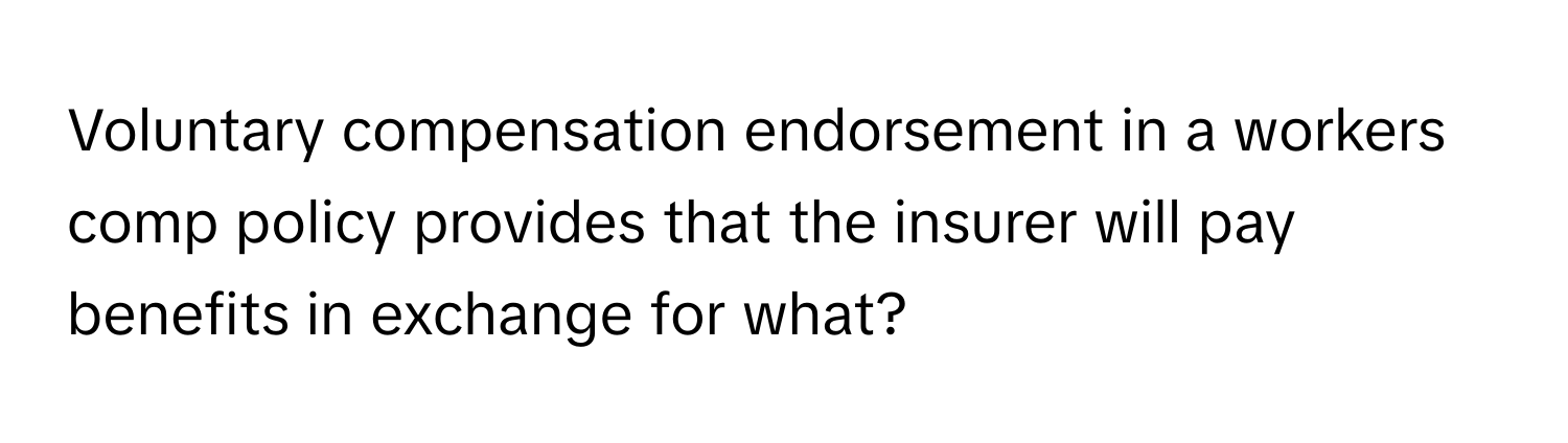 Voluntary compensation endorsement in a workers comp policy provides that the insurer will pay benefits in exchange for what?