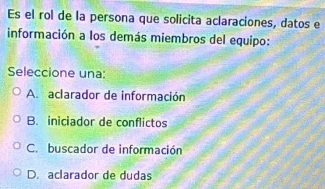 Es el rol de la persona que solicita aclaraciones, datos e
información a los demás miembros del equipo:
Seleccione una:
A. aclarador de información
B. iniciador de conflictos
C. buscador de información
D. aclarador de dudas