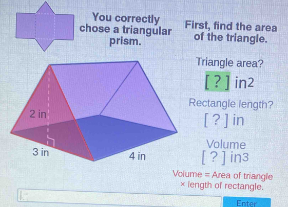 You correctly 
chose a triangular First, find the area 
prism. of the triangle. 
Triangle area? 
[?] | 7 
ectangle length?
[?] in
Volume
[?]in3
Volume = Area of triangle 
× length of rectangle. 
Enter