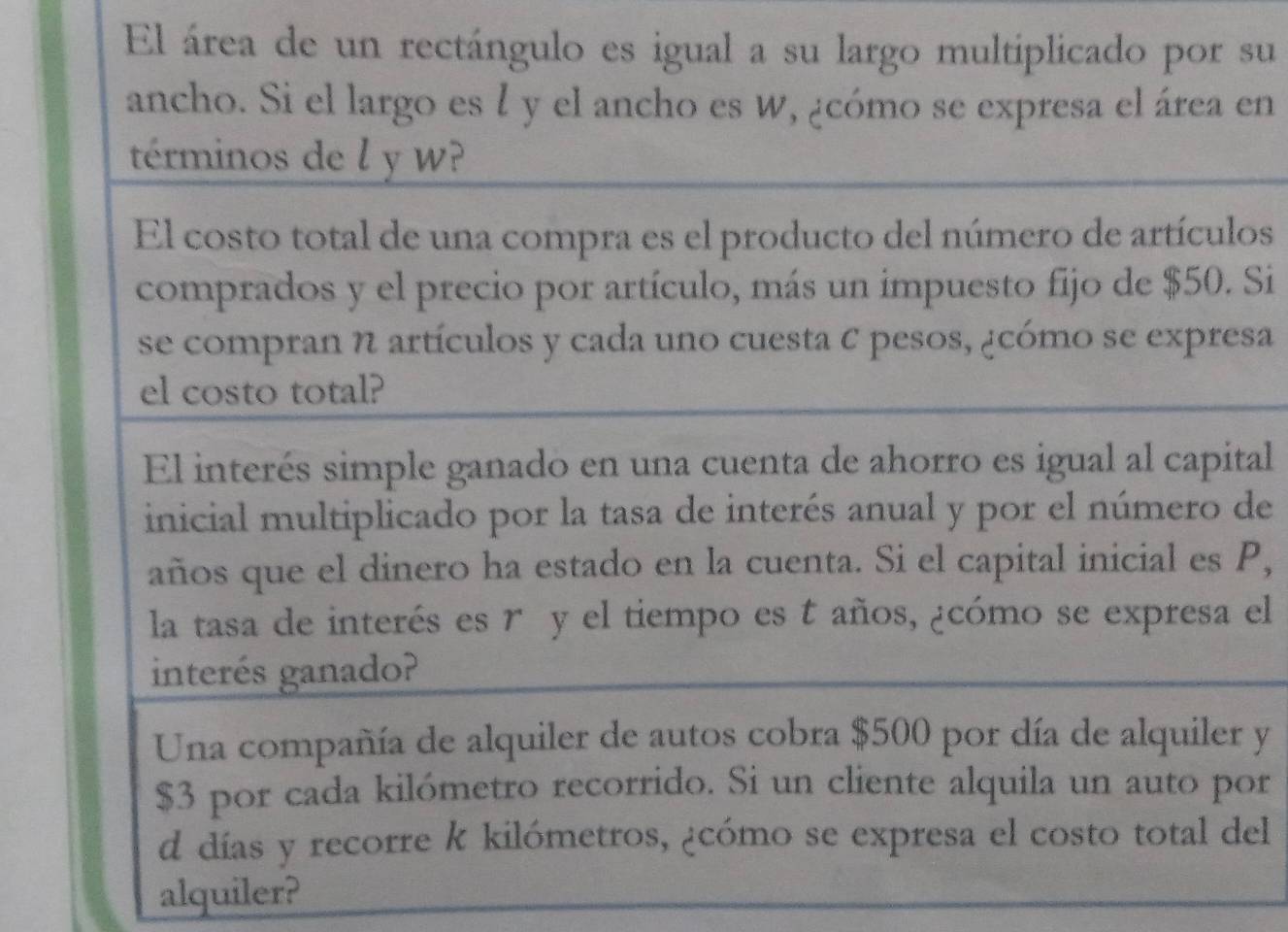 El área de un rectángulo es igual a su largo multiplicado por su 
ancho. Si el largo es l y el ancho es W, ¿cómo se expresa el área en 
términos de l y w? 
El costo total de una compra es el producto del número de artículos 
comprados y el precio por artículo, más un impuesto fijo de $50. Si 
se compran N artículos y cada uno cuesta C pesos, ¿cómo se expresa 
el costo total? 
El interés simple ganado en una cuenta de ahorro es igual al capital 
inicial multiplicado por la tasa de interés anual y por el número de 
años que el dinero ha estado en la cuenta. Si el capital inicial es P, 
la tasa de interés es r y el tiempo es t años, ¿cómo se expresa el 
interés ganado? 
Una compañía de alquiler de autos cobra $500 por día de alquiler y
$3 por cada kilómetro recorrido. Si un cliente alquila un auto por 
d días y recorre k kilómetros, ¿cómo se expresa el costo total del 
alquiler?