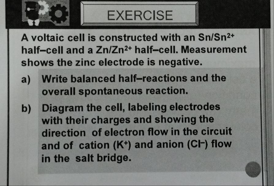 voltaic cell is constructed with an Sn/Sn^(2+)
half--cell and a Zn/Zn^(2+) half--cell. Measurement 
shows the zinc electrode is negative. 
a) Write balanced half-reactions and the 
overall spontaneous reaction. 
b) Diagram the cell, labeling electrodes 
with their charges and showing the 
direction of electron flow in the circuit 
and of cation (K^+) and anion (Cl−) flow 
in the salt bridge.