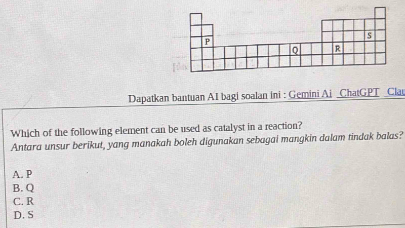 Dapatkan bantuan AI bagi soalan ini : Gemini Ai ChatGPT _Clau
Which of the following element can be used as catalyst in a reaction?
Antara unsur berikut, yang manakah boleh digunakan sebagai mangkin dalam tindak balas?
A. P
B. Q
C. R
D. S