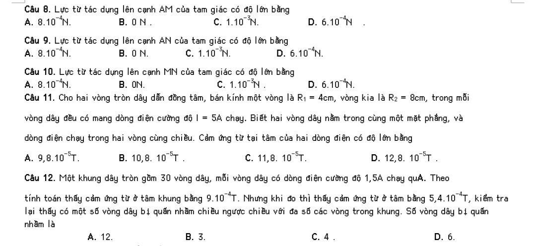 Lực từ tác dụng lên cạnh AM của tam giác có độ lớn bằng
A. 8.10^(-4)N. B. 0 N . C. 1.10^(-3)N. D. 6.10^(-4)N □
Câu 9. Lực từ tác dụng lên cạnh AN của tam giác có độ lớn bằng
A. 8.10^(-4)N. B. 0 N. C. 1.10^(-3)N. D. 6.10^(-4)N.
Câu 10. Lực từ tác dụng lên cạnh MN của tam giác có độ lớn bằng
A. 8.10^(-4)N. B. 0N. C. 1.10^(-3)N. D. 6.10^(-4)N.
Câu 11. Cho hai vòng tròn dây dẫn đồng tâm, bán kính một vòng là R_1=4cm , vòng kia là R_2=8cm , trong mỗi
vòng dây đều có mang dòng điện cường độ I=5A chạy. Biết hai vòng dây nằm trong cùng một mặt phắng, và
dòng điện chạy trong hai vòng cùng chiều. Cảm ứng từ tại tâm của hai dòng điện có độ lớn bằng
A. 9,8.10^(-5)T. B. 10,8.10^(-5)T. C. 11,8.10^(-5)T. D. 12,8.10^(-5)T.
Câu 12. Một khung dây tròn gồm 30 vòng dây, mỗi vòng dây có dòng điện cường độ 1,5A chạy quA. Theo
tính toán thấy cảm ứng từ ở tâm khung bằng 9.10^(-4)T. Nhưng khi đo thì thấy cảm ứng từ ở tâm bằng 5,4.10^(-4)T , kiểm tra
lại thấy có một số vòng dây bị quấn nhầm chiều ngược chiều với đa số các vòng trong khung. Số vòng dây bị quấn
nhầm là
A. 12. B. 3. C. 4 . D. 6.