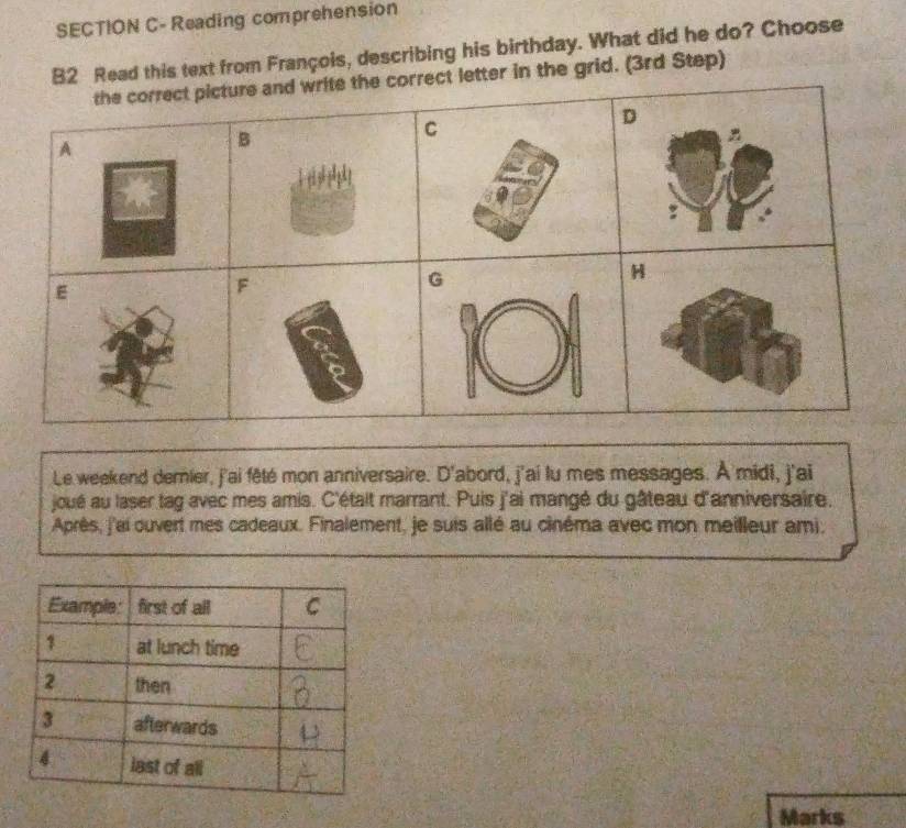 SECTION C-Reading comprehension 
ad this text from François, describing his birthday. What did he do? Choose 
r in the grid. (3rd Step) 
Le weekend dernier, j'ai fêté mon anniversaire. D'abord, j'ai lu mes messages. À midi, j'ai 
joué au laser tag avec mes amis. C'était marrant. Puis j'ai mangé du gâteau d'anniversaire. 
Après, j'ai ouvert mes cadeaux. Finalement, je suis allé au cinéma avec mon meilleur ami, 
Marks