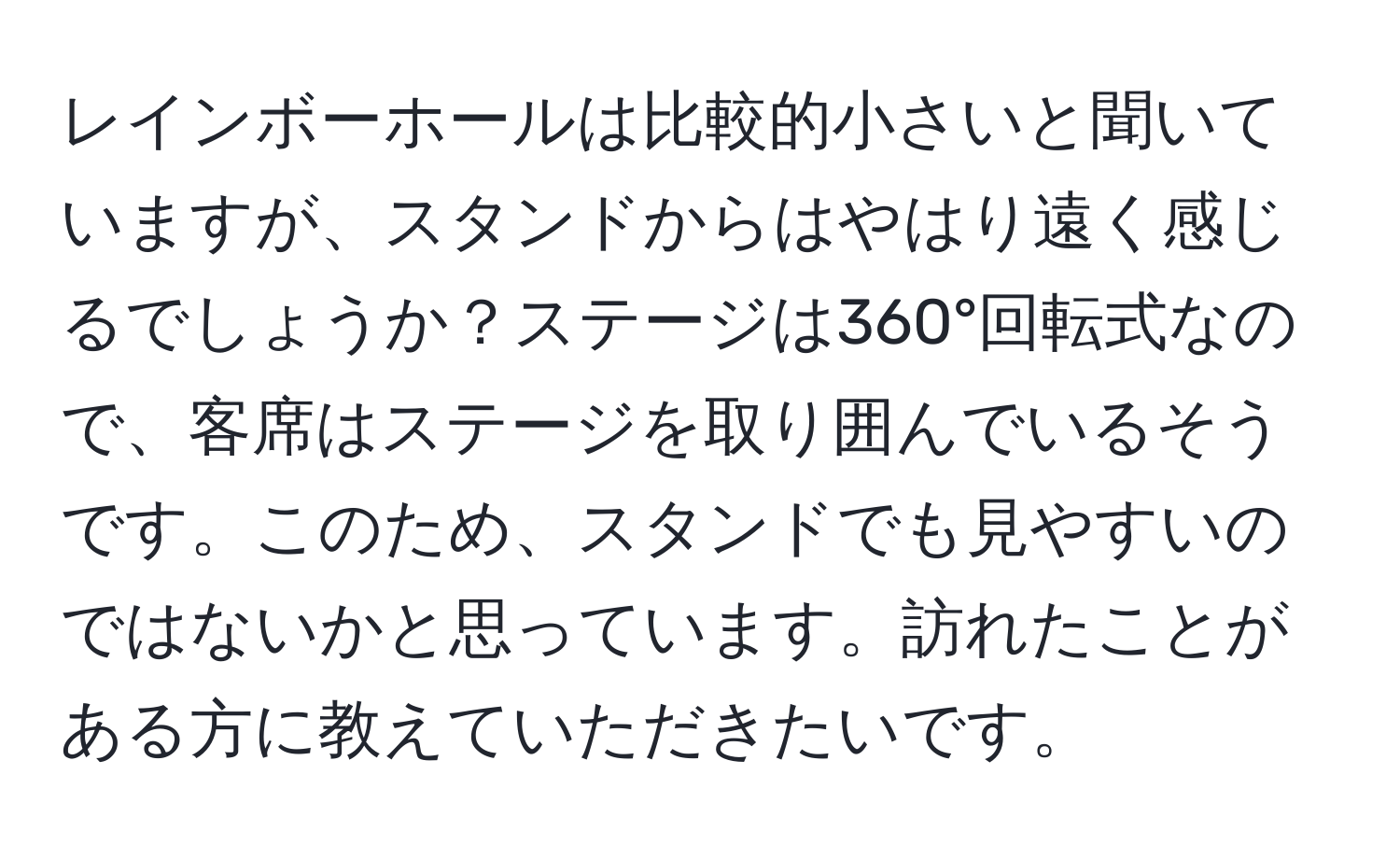 レインボーホールは比較的小さいと聞いていますが、スタンドからはやはり遠く感じるでしょうか？ステージは360°回転式なので、客席はステージを取り囲んでいるそうです。このため、スタンドでも見やすいのではないかと思っています。訪れたことがある方に教えていただきたいです。