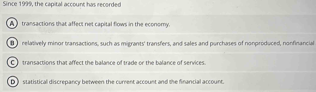 Since 1999, the capital account has recorded
A transactions that affect net capital flows in the economy.
B relatively minor transactions, such as migrants' transfers, and sales and purchases of nonproduced, nonfinancial
C  transactions that affect the balance of trade or the balance of services.
D statistical discrepancy between the current account and the financial account.