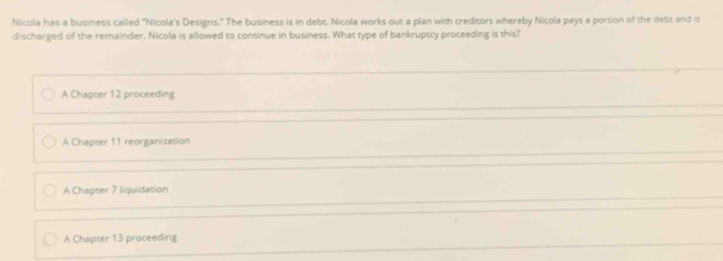 Nicola has a business called "Nicola's Designs." The business is in debt. Nicola works out a plan with creditors whereby Nicola pays a portion of the debt and is
discharged of the remainder. Nicola is allowed to continue in business. What type of bankruptcy proceeding is this?
A Chapter 12 proceeding
A Chapter 11 reorganization
A Chapter 7 liquidation
A Chapter 13 proceeding