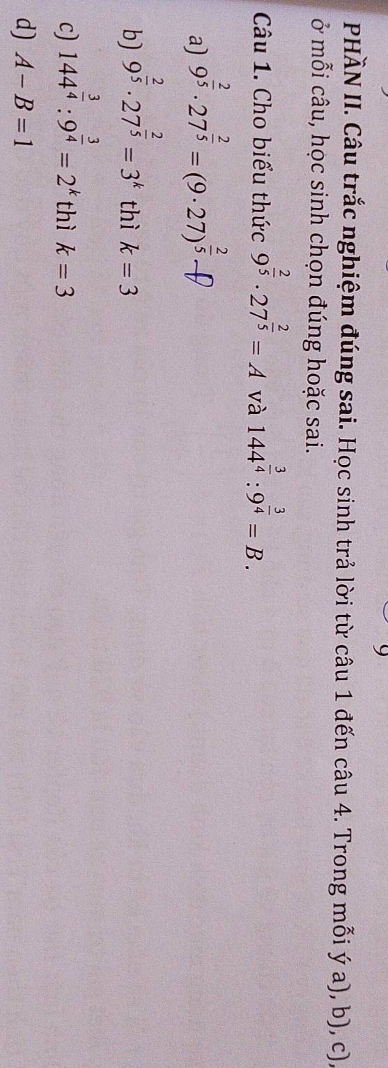 PHÀN II. Câu trắc nghiệm đúng sai. Học sinh trả lời từ câu 1 đến câu 4. Trong mỗi ý a), b), c),
ở mỗi câu, học sinh chọn đúng hoặc sai.
Câu 1. Cho biểu thức 9^(frac 2)5· 27^(frac 2)5=A và 144^(frac 3)4:9^(frac 3)4=B.
a) 9^(frac 2)5· 27^(frac 2)5=(9· 27)^ 2/5 - f
b) 9^(frac 2)5· 27^(frac 2)5=3^k thì k=3
c) 144^(frac 3)4:9^(frac 3)4=2^k thì k=3
d) A-B=1