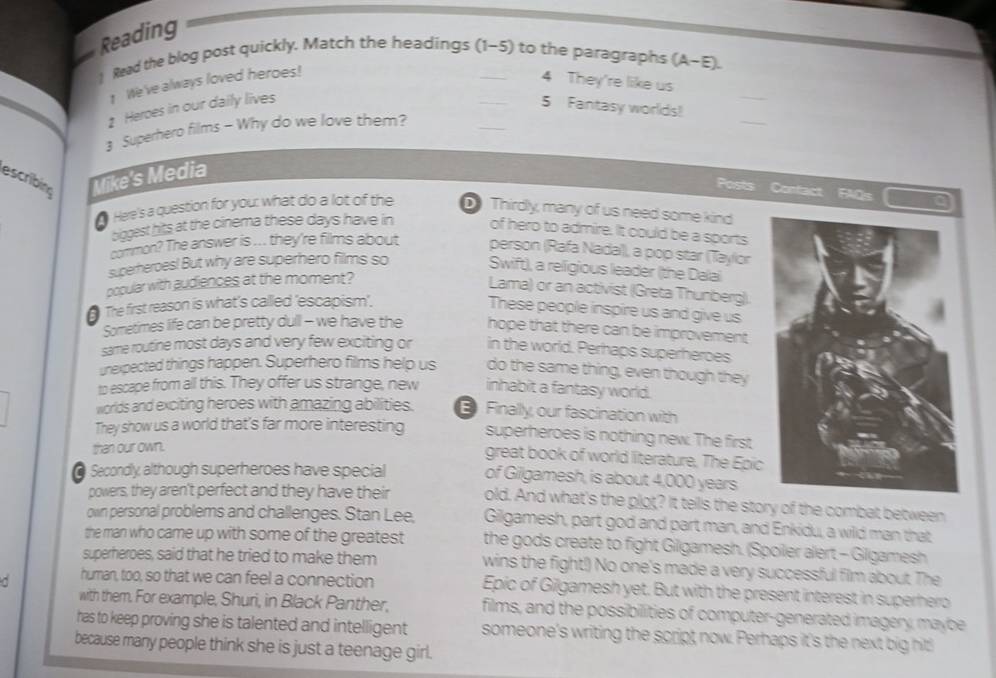 Reading
) Read the blog post quickly. Match the headings (1-5) to the paragraphs (A-E).
_
1 We've always loved heroes!
4 They're like us
_
1 Heroes in our daily lives _5 Fantasy worlds!
Superhero films - Why do we love them?
_
escribin Mike's Media
Posts Confact IFAQs
Here's a question for you: what do a lot of the D Thirdly, many of us need some kind
biggest hits at the cinema these days have in of hero to admire. It could be a sports
common? The answer is ... they're films about person (Rafa Nadal), a pop star (Taylor
superheroes! But why are superhero films so Swift), a religious leader (the Dalai
popular with audiences at the moment?
Lama) or an activist (Greta Thunberg).
The first reason is what's called 'escapism'.
These people inspire us and give us
Sometimes life can be pretty dull - we have the hope that there can be improvement
same routine most days and very few exciting or in the world. Perhaps superheroes
unexpected things happen. Superhero films help us do the same thing, even though they
to escape from all this. They offer us strange, new inhabit a fantasy world.
worlds and exciting heroes with amazing abilities. E Finally, our fascination with
They show us a world that's far more interesting superheroes is nothing new. The first
than our own.
great book of world literature, The Epic
@ Secondly although superheroes have special of Gilgamesh, is about 4,000 years
powers, they aren't perfect and they have their old. And what's the plot? It tells the story of the combat between
own personal problems and challenges. Stan Lee, Gilgamesh, part god and part man, and Enkidu, a wild man that
the man who came up with some of the greatest the gods create to fight Gilgamesh. (Spoiler alert - Gilgamesh
superheroes, said that he tried to make them wins the fight!) No one's made a very successful film about. The
d human, too, so that we can feel a connection Epic of Gilgamesh yet. But with the present interest in superhero
with them. For example, Shuri, in Black Panther, films, and the possibilities of computer-generated imagery, maybe
has to keep proving she is talented and intelligent someone's writing the script, now. Perhaps it's the next big hit!
because many people think she is just a teenage girl.